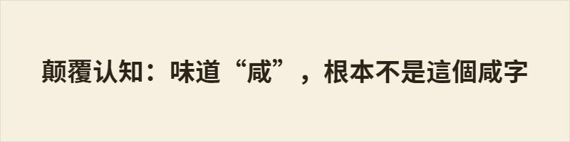 颠覆认知:味道“咸”,根本不是這個咸字 “咸”本义为“皆、都”,与盐味无关;表盐味的本字是“鹹”。简化字将“鹹”并入“咸”,导致本字错位,现代人误以为“咸”即味道之咸。粤语、阳江话中两字同读haam4/ham43*,读音仍系于“鹹”,见证了汉字形音义的历史脉络。这一现象折射出简化字带来的文化认知断裂。